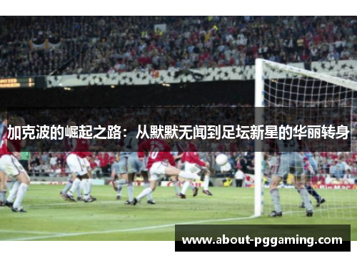 加克波的崛起之路:从默默无闻到足坛新星的华丽转身 加克波的崛起之路:从默默无闻到足坛新星的华丽转身