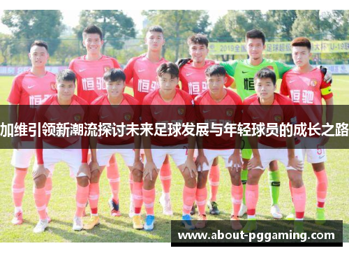 加维引领新潮流探讨未来足球发展与年轻球员的成长之路 加维引领新潮流探讨未来足球发展与年轻球员的成长之路