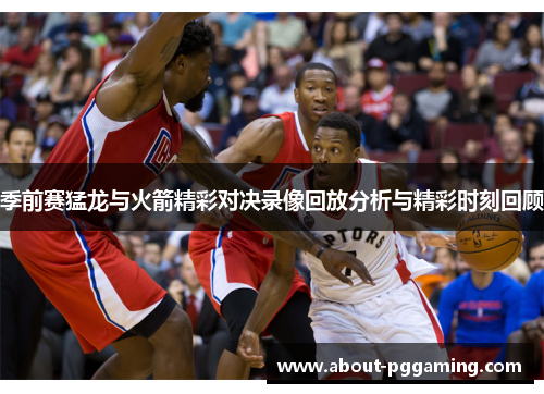 季前赛猛龙与火箭精彩对决录像回放分析与精彩时刻回顾 季前赛猛龙与火箭精彩对决录像回放分析与精彩时刻回顾